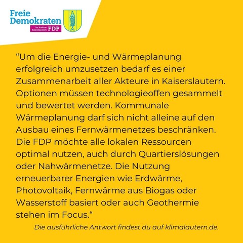 FDP:
“Um die Energie- und Wärmeplanung erfolgreich umzusetzen bedarf es einer Zusammenarbeit aller Akteure in Kaiserslautern. Optionen müssen technologieoffen gesammelt und bewertet werden. Kommunale Wärmeplanung darf sich nicht alleine auf den Ausbau eines Fernwärmenetzes beschranken. Die FDP mochte alle lokalen Ressourcen optimal nutzen, auch durch Quartierslösungen oder Nahwärmenetze. Die Nutzung erneuerbarer Energien wie Erdwärme, Photovoltaik, Fernwarme aus Biogas oder Wasserstoff basiert oder auch Geothermie stehen im Focus.”
Ausführliche Antwort: https://klimalautern.de/klima-wahlpruefsteine/