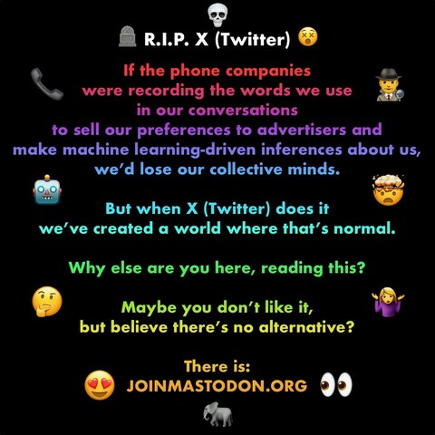 A graphic ai made for my last ever post on Twitter which reads:

R.I.P. X (Twitter)
If the phone companies 
were recording the words we use 
in our conversations 
to sell our preferences to advertisers and 
make machine learning-driven inferences about us, we’d lose our collective minds. 

But when X (Twitter) does it 
we’ve created a world where that’s normal. 

Why else are you here, reading this? 

Maybe you don’t like it,
but believe there’s no alternative?

There is:
JOINMASTODON.ORG