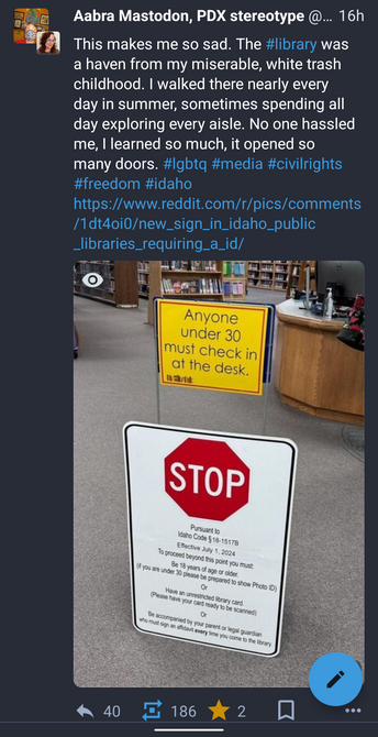Screenshot of the post linked in my post. Post refers to photo in original post showing sign at entrance of an Idaho library. The sign has a stop sign and warns that people under the age of 18 cannot be there without parents, or without an unrestricted library card. The sign warns you to expect to be asked to show identification if you are under 30 years of age. All to enter a public library.