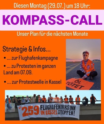 Bild mit Aufschrift:

Diesen Montag (29.07.) um 18 Uhr:
KOMPASS-CALL
Unser Plan für die nächsten Monate
Strategie & Infos...
• ... zur Flughafenkampagne
• ... zu Protesten im ganzen Land am 07.09.
• ... zur Protestwelle in Kassel

Banner auf Bild: 
„ÖL TÖTET“ & 
„AB 25.09 FLUGHAFENIRRSINN IN KASSEL STOPPEN!“