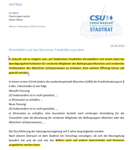 Ehrenböllern auf den Münchner Friedhöfen erproben

In Zukunft soll es möglich sein, auf Städtischen Friedhöfen Ehrenböllern mit einem Salut bei
Beerdigungsfeierlichkeiten für verdiente Mitglieder der Böllergruppe München und verdienten
Funktionären des Münchner Schützenwesen zu erlauben. Eine weitere Öffnung hierzu soll
geprüft werden.

In einem ersten Schritt ändert die Landeshauptstadt München (LHM) die Friedhofssatzung im §
6 Abs. 3 Buchstabe e) wie folgt:
Aktuelle Fassung:
(3) Insbesondere ist es nicht gestattet, …
e) Ehrensalut zu schießen; …
Neue Fassung:
(3) Insbesondere ist es nicht gestattet, …
e) Ehrensalut zu schießen, eine Ausnahme besteht nach vorheriger Anmeldung für die
Trauerfeier oder die Beisetzung für verdiente Mitglieder der Böllergruppen München oder des
Münchner Schützenwesens; …

Die Durchführung der Satzungsneuregelung soll 3 Jahre lang begleitet werden.
Nach diesem Zeitraum ist dem Stadtrat ein Vorschlag vorzulegen, ob sich die Neuregelung
bewährt hat und ob und wie das Böllern auch auf andere Sachverhalte und Personen
ausgedehnt werden kann