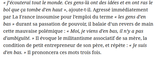 Barnier dans le JDD : « J’écouterai tout le monde. Ces gens-là ont des idées et en ont ras le bol que ça tombe d’en haut », ajoute-t-il. Agressé immédiatement par La France insoumise pour l’emploi du terme « les gens d’en bas » durant sa passation de pouvoir, il balaie d’un revers de main cette mauvaise polémique : « Moi, je viens d’en bas, il n’y a pas d’ambiguïté. » Il évoque le militantisme associatif de sa mère, la condition de petit entrepreneur de son père, et répète : « Je suis d’en bas. » Il prononcera ces mots trois fois.